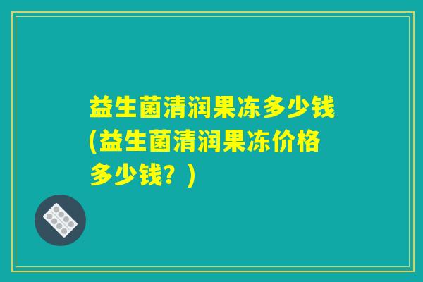益生菌清润果冻多少钱(益生菌清润果冻价格多少钱?) 益生菌清润果冻多少钱(益生菌清润果冻价格多少钱?)
