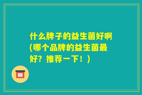 什么牌子的益生菌好啊(哪个品牌的益生菌最好?推荐一下!) 什么牌子的益生菌好啊(哪个品牌的益生菌最好?推荐一下!)