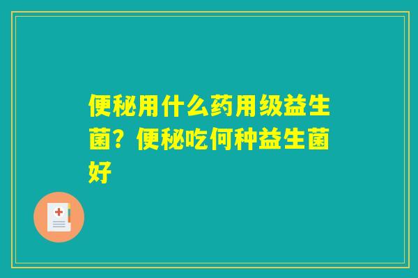 便秘用什么药用级益生菌?便秘吃何种益生菌好 便秘用什么药用级益生菌?便秘吃何种益生菌好