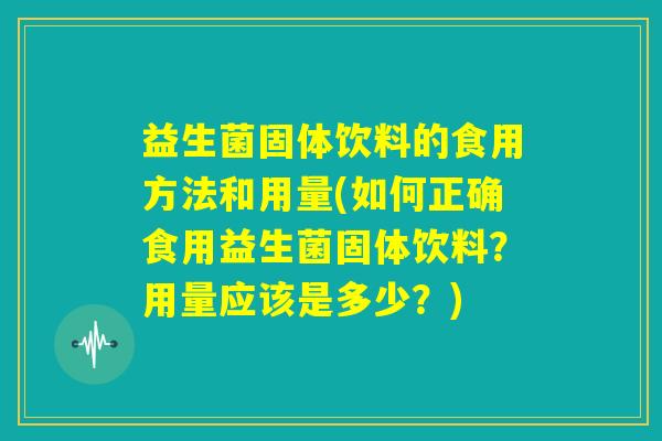 益生菌固体饮料的食用方法和用量(如何正确食用益生菌固体饮料？用量应该是多少？)