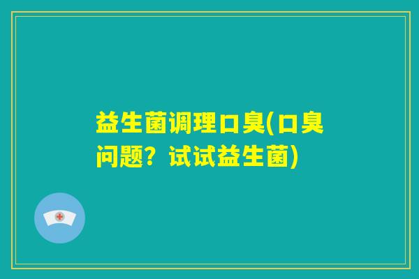益生菌调理口臭(口臭问题?试试益生菌) 益生菌调理口臭(口臭问题?试试益生菌)