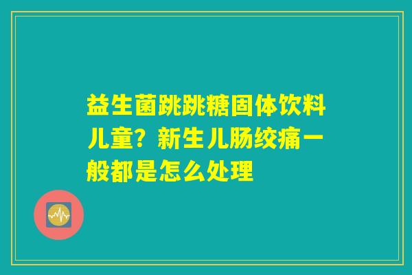 益生菌跳跳糖固体饮料儿童?新生儿肠绞痛一般都是怎么处理 益生菌跳跳糖固体饮料儿童?新生儿肠绞痛一般都是怎么处理
