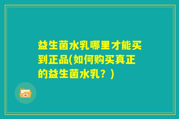 益生菌水乳哪里才能买到正品(如何购买真正的益生菌水乳?) 益生菌水乳哪里才能买到正品(如何购买真正的益生菌水乳?)
