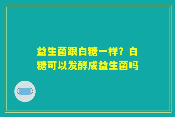 益生菌跟白糖一样?白糖可以发酵成益生菌吗 益生菌跟白糖一样?白糖可以发酵成益生菌吗