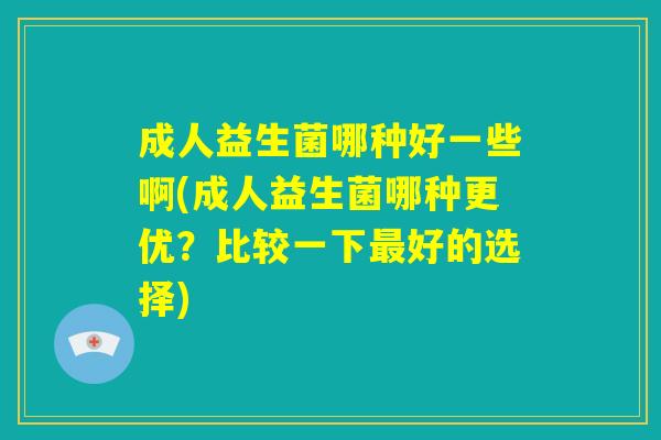 成人益生菌哪种好一些啊(成人益生菌哪种更优?比较一下最好的选择) 成人益生菌哪种好一些啊(成人益生菌哪种更优?比较一下最好的选择)