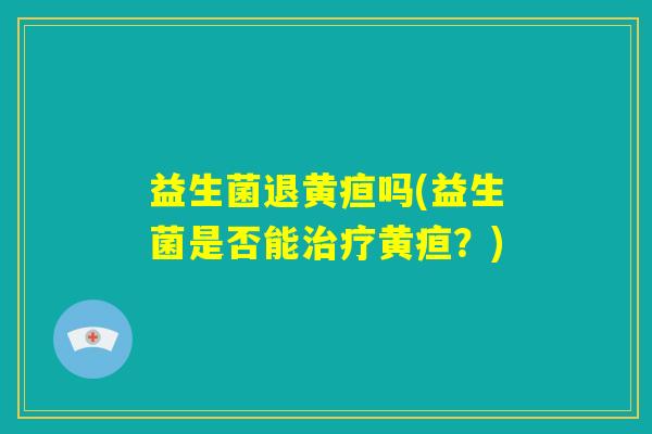 益生菌退黄疸吗(益生菌是否能治疗黄疸?) 益生菌退黄疸吗(益生菌是否能治疗黄疸?)