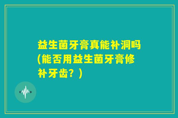 益生菌牙膏真能补洞吗(能否用益生菌牙膏修补牙齿?) 益生菌牙膏真能补洞吗(能否用益生菌牙膏修补牙齿?)