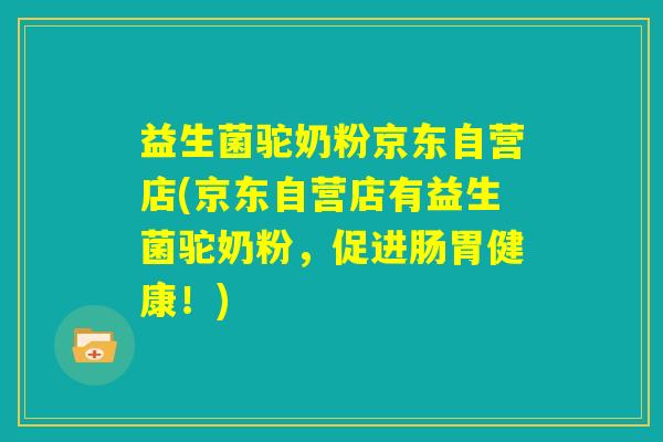 益生菌驼奶粉京东自营店(京东自营店有益生菌驼奶粉,促进肠胃健康!) 益生菌驼奶粉京东自营店(京东自营店有益生菌驼奶粉,促进肠胃健康!)