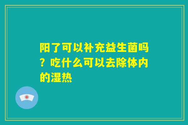 阳了可以补充益生菌吗?吃什么可以去除体内的湿热 阳了可以补充益生菌吗?吃什么可以去除体内的湿热