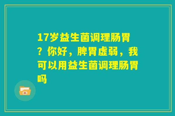 17岁益生菌调理肠胃?你好,脾胃虚弱,我可以用益生菌调理肠胃吗 17岁益生菌调理肠胃?你好,脾胃虚弱,我可以用益生菌调理肠胃吗