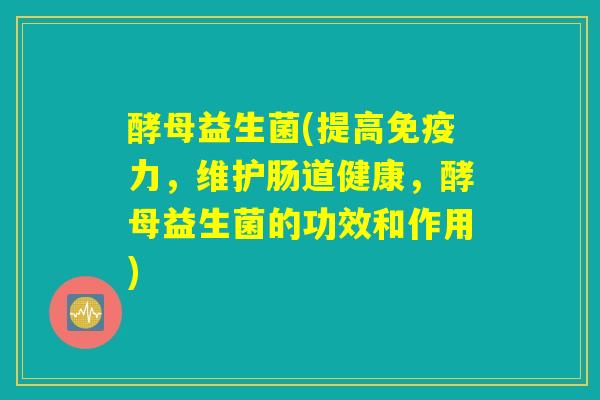 酵母益生菌(提高免疫力,维护肠道健康,酵母益生菌的功效和作用) 酵母益生菌(提高免疫力,维护肠道健康,酵母益生菌的功效和作用)
