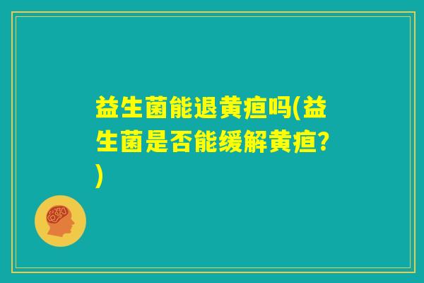 益生菌能退黄疸吗(益生菌是否能缓解黄疸?) 益生菌能退黄疸吗(益生菌是否能缓解黄疸?)