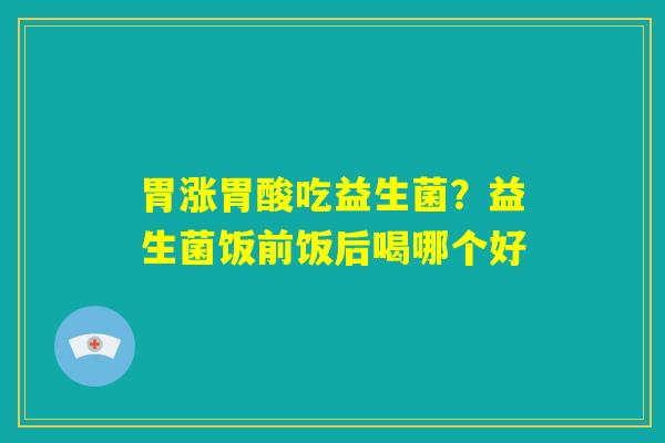 胃涨胃酸吃益生菌？益生菌饭前饭后喝哪个好