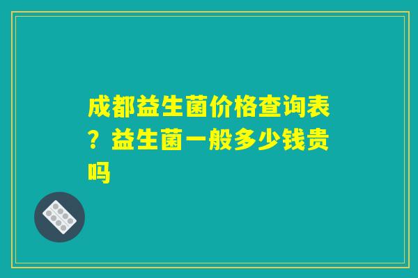 成都益生菌价格查询表？益生菌一般多少钱贵吗