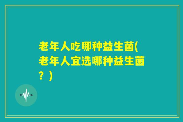 老年人吃哪种益生菌(老年人宜选哪种益生菌？)