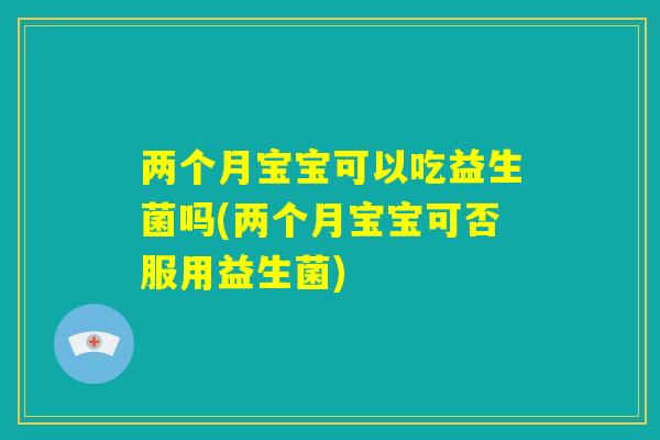 两个月宝宝可以吃益生菌吗(两个月宝宝可否服用益生菌) 两个月宝宝可以吃益生菌吗(两个月宝宝可否服用益生菌)