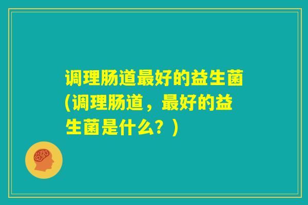 调理肠道最好的益生菌(调理肠道,最好的益生菌是什么?) 调理肠道最好的益生菌(调理肠道,最好的益生菌是什么?)