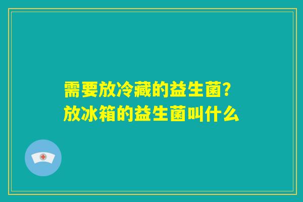 需要放冷藏的益生菌?放冰箱的益生菌叫什么 需要放冷藏的益生菌?放冰箱的益生菌叫什么