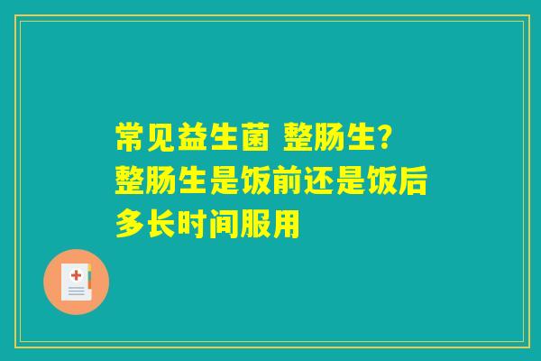 常见益生菌 整肠生?整肠生是饭前还是饭后多长时间服用 常见益生菌 整肠生?整肠生是饭前还是饭后多长时间服用