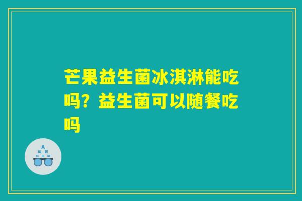 芒果益生菌冰淇淋能吃吗?益生菌可以随餐吃吗 芒果益生菌冰淇淋能吃吗?益生菌可以随餐吃吗