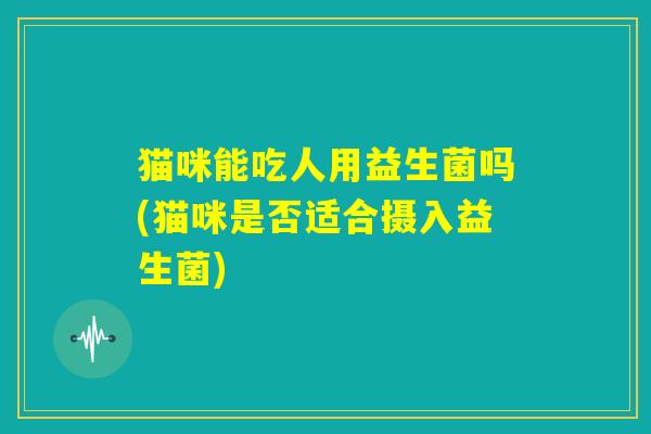 猫咪能吃人用益生菌吗(猫咪是否适合摄入益生菌) 猫咪能吃人用益生菌吗(猫咪是否适合摄入益生菌)