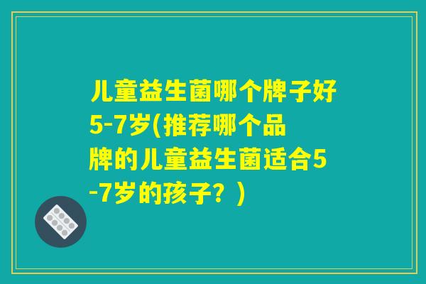 儿童益生菌哪个牌子好5-7岁(推荐哪个品牌的儿童益生菌适合5-7岁的孩子？)