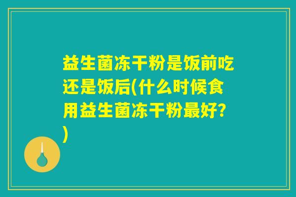 益生菌冻干粉是饭前吃还是饭后(什么时候食用益生菌冻干粉最好？)
