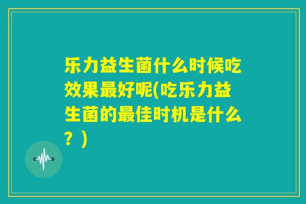 乐力益生菌什么时候吃效果最好呢(吃乐力益生菌的最佳时机是什么?) 乐力益生菌什么时候吃效果最好呢(吃乐力益生菌的最佳时机是什么?)