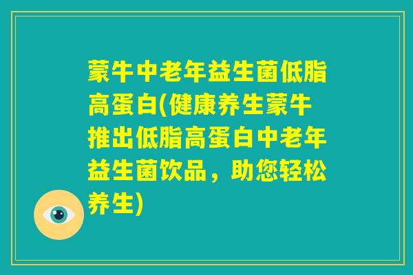 蒙牛中老年益生菌低脂高蛋白(健康养生蒙牛推出低脂高蛋白中老年益生菌饮品，助您轻松养生)