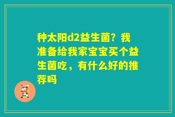 种太阳d2益生菌?我准备给我家宝宝买个益生菌吃,有什么好的推荐吗 种太阳d2益生菌?我准备给我家宝宝买个益生菌吃,有什么好的推荐吗