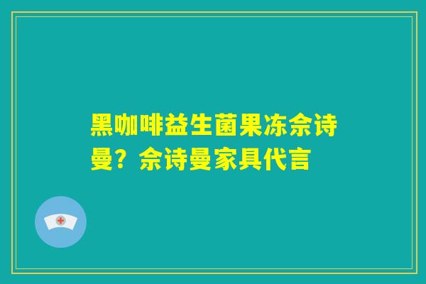 黑咖啡益生菌果冻佘诗曼？佘诗曼家具代言