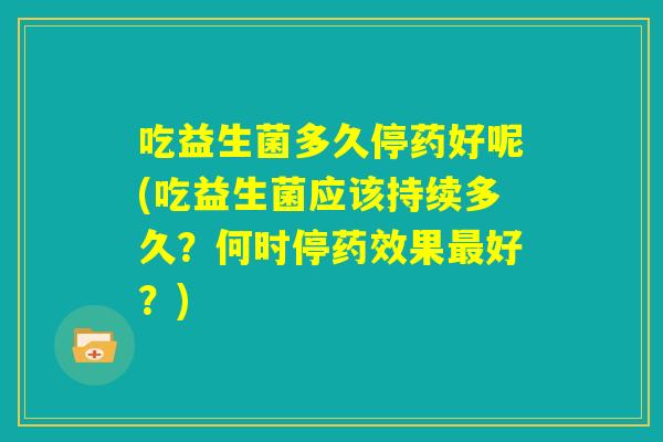 吃益生菌多久停药好呢(吃益生菌应该持续多久?何时停药效果最好?) 吃益生菌多久停药好呢(吃益生菌应该持续多久?何时停药效果最好?)
