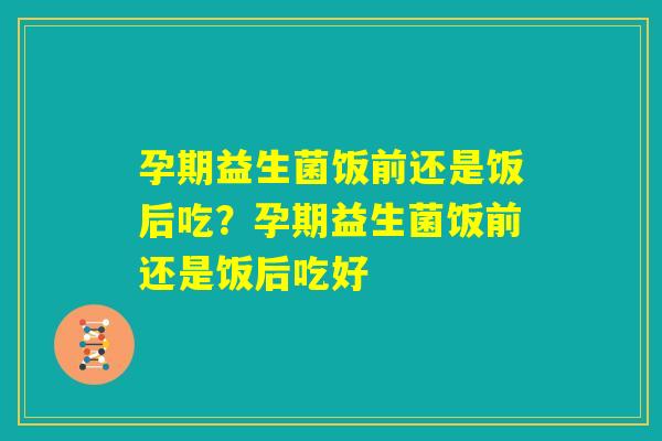 孕期益生菌饭前还是饭后吃？孕期益生菌饭前还是饭后吃好