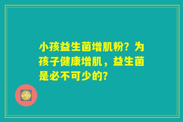 小孩益生菌增肌粉?为孩子健康增肌,益生菌是必不可少的? 小孩益生菌增肌粉?为孩子健康增肌,益生菌是必不可少的?
