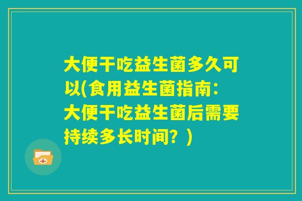 大便干吃益生菌多久可以(食用益生菌指南：大便干吃益生菌后需要持续多长时间？)