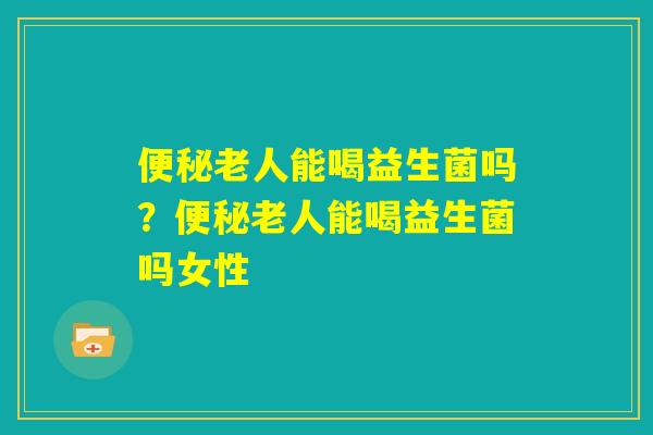 便秘老人能喝益生菌吗?便秘老人能喝益生菌吗女性 便秘老人能喝益生菌吗?便秘老人能喝益生菌吗女性