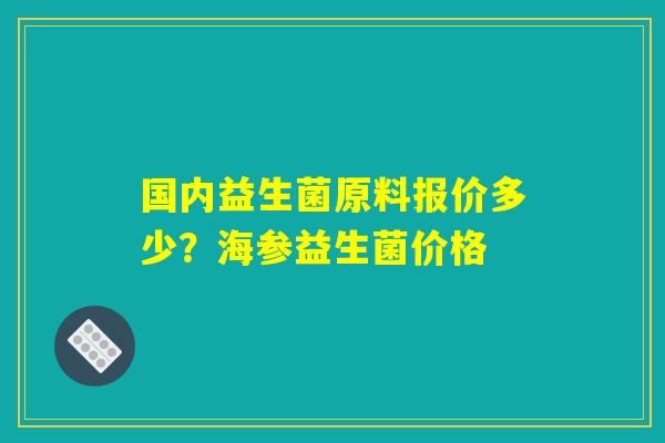 国内益生菌原料报价多少?海参益生菌价格 国内益生菌原料报价多少?海参益生菌价格