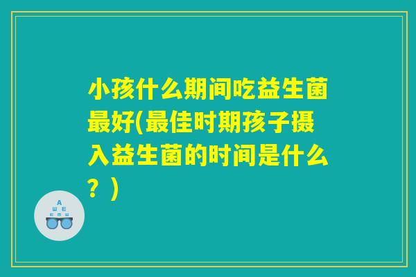小孩什么期间吃益生菌最好(最佳时期孩子摄入益生菌的时间是什么?) 小孩什么期间吃益生菌最好(最佳时期孩子摄入益生菌的时间是什么?)
