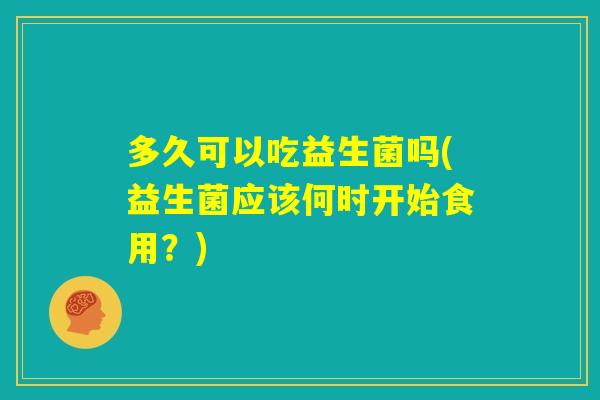 多久可以吃益生菌吗(益生菌应该何时开始食用?) 多久可以吃益生菌吗(益生菌应该何时开始食用?)