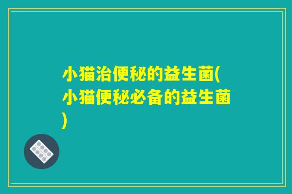 小猫治便秘的益生菌(小猫便秘必备的益生菌) 小猫治便秘的益生菌(小猫便秘必备的益生菌)