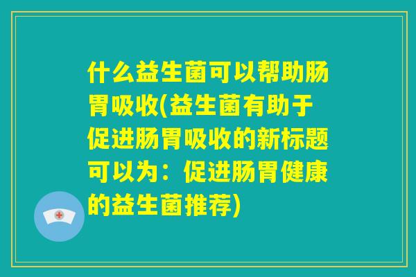 什么益生菌可以帮助肠胃吸收(益生菌有助于促进肠胃吸收的新标题可以为:促进肠胃健康的益生菌推荐) 什么益生菌可以帮助肠胃吸收(益生菌有助于促进肠胃吸收的新标题可以为:促进肠胃健康的益生菌推荐)