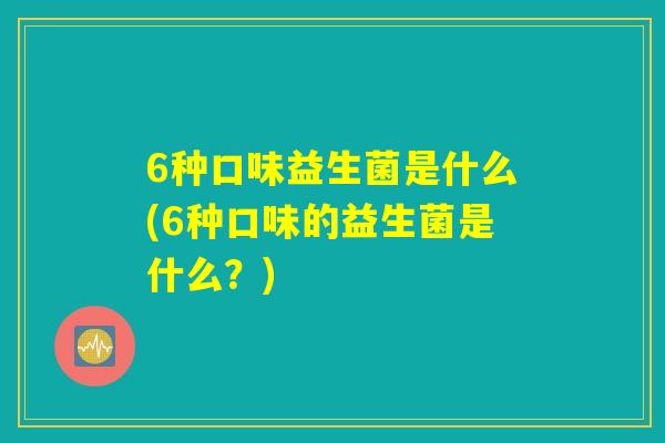 6种口味益生菌是什么(6种口味的益生菌是什么?) 6种口味益生菌是什么(6种口味的益生菌是什么?)