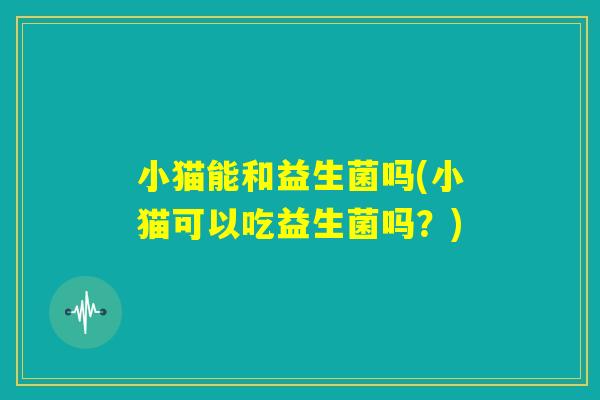 小猫能和益生菌吗(小猫可以吃益生菌吗?) 小猫能和益生菌吗(小猫可以吃益生菌吗?)