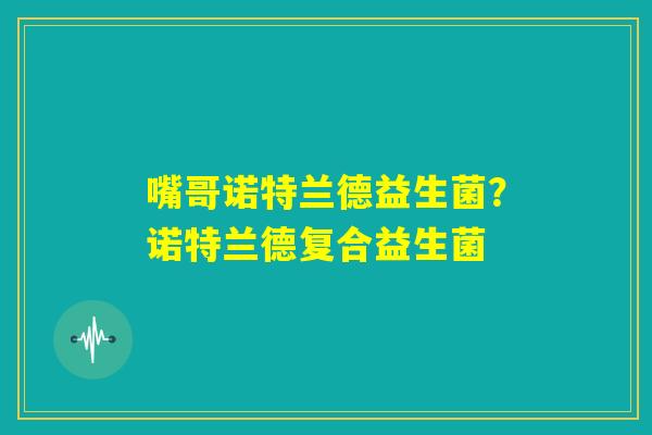 嘴哥诺特兰德益生菌?诺特兰德复合益生菌 嘴哥诺特兰德益生菌?诺特兰德复合益生菌