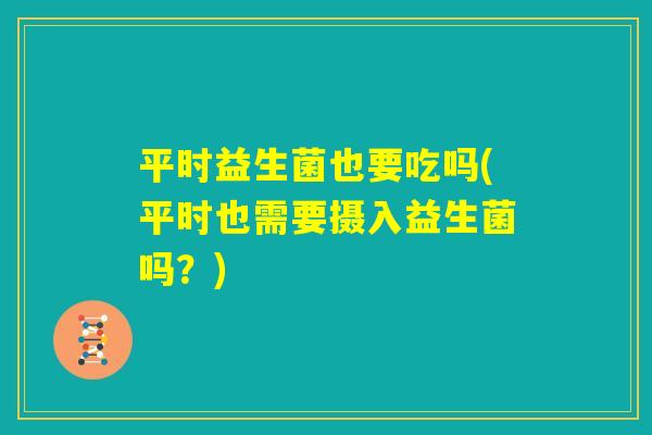 平时益生菌也要吃吗(平时也需要摄入益生菌吗?) 平时益生菌也要吃吗(平时也需要摄入益生菌吗?)