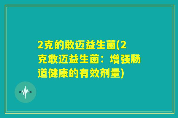 2克的敢迈益生菌(2克敢迈益生菌:增强肠道健康的有效剂量) 2克的敢迈益生菌(2克敢迈益生菌:增强肠道健康的有效剂量)