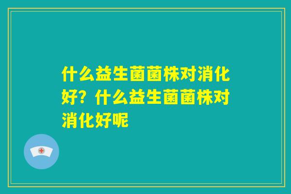 什么益生菌菌株对消化好？什么益生菌菌株对消化好呢