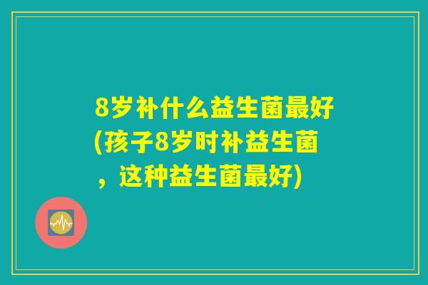 8岁补什么益生菌最好(孩子8岁时补益生菌,这种益生菌最好) 8岁补什么益生菌最好(孩子8岁时补益生菌,这种益生菌最好)