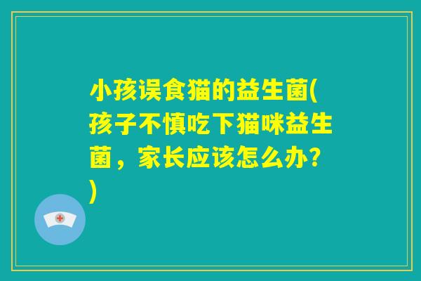 小孩误食猫的益生菌(孩子不慎吃下猫咪益生菌,家长应该怎么办?) 小孩误食猫的益生菌(孩子不慎吃下猫咪益生菌,家长应该怎么办?)