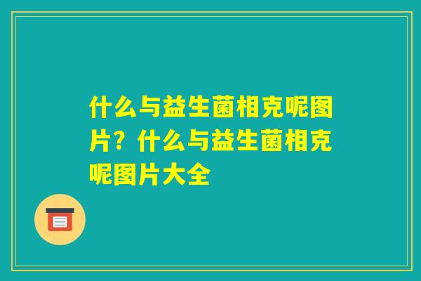 什么与益生菌相克呢图片？什么与益生菌相克呢图片大全